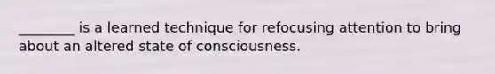 ________ is a learned technique for refocusing attention to bring about an altered state of consciousness.