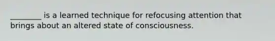 ________ is a learned technique for refocusing attention that brings about an altered state of consciousness.