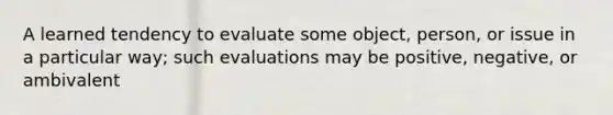 A learned tendency to evaluate some object, person, or issue in a particular way; such evaluations may be positive, negative, or ambivalent