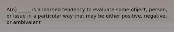 A(n) _____ is a learned tendency to evaluate some object, person, or issue in a particular way that may be either positive, negative, or ambivalent