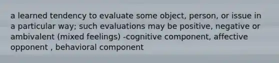 a learned tendency to evaluate some object, person, or issue in a particular way; such evaluations may be positive, negative or ambivalent (mixed feelings) -cognitive component, affective opponent , behavioral component