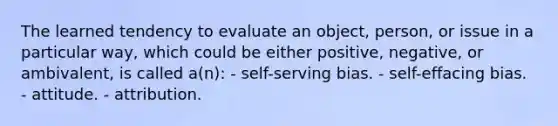 The learned tendency to evaluate an object, person, or issue in a particular way, which could be either positive, negative, or ambivalent, is called a(n): - self-serving bias. - self-effacing bias. - attitude. - attribution.