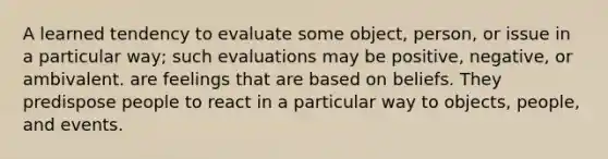 A learned tendency to evaluate some object, person, or issue in a particular way; such evaluations may be positive, negative, or ambivalent. are feelings that are based on beliefs. They predispose people to react in a particular way to objects, people, and events.