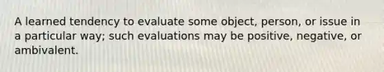 A learned tendency to evaluate some object, person, or issue in a particular way; such evaluations may be positive, negative, or ambivalent.