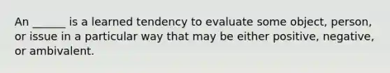 An ______ is a learned tendency to evaluate some object, person, or issue in a particular way that may be either positive, negative, or ambivalent.