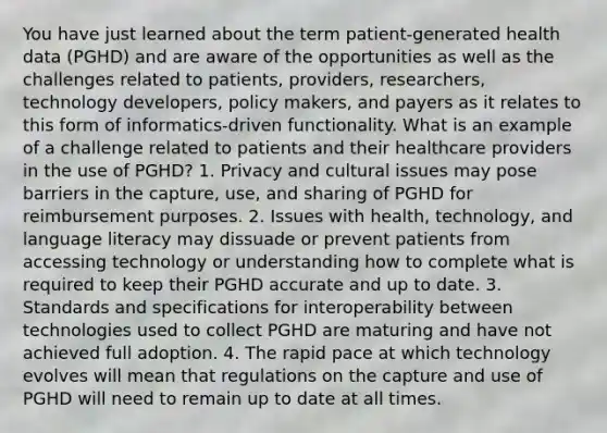 You have just learned about the term patient-generated health data (PGHD) and are aware of the opportunities as well as the challenges related to patients, providers, researchers, technology developers, policy makers, and payers as it relates to this form of informatics-driven functionality. What is an example of a challenge related to patients and their healthcare providers in the use of PGHD? 1. Privacy and cultural issues may pose barriers in the capture, use, and sharing of PGHD for reimbursement purposes. 2. Issues with health, technology, and language literacy may dissuade or prevent patients from accessing technology or understanding how to complete what is required to keep their PGHD accurate and up to date. 3. Standards and specifications for interoperability between technologies used to collect PGHD are maturing and have not achieved full adoption. 4. The rapid pace at which technology evolves will mean that regulations on the capture and use of PGHD will need to remain up to date at all times.