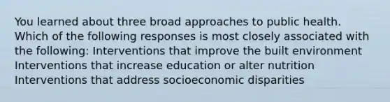 You learned about three broad approaches to public health. Which of the following responses is most closely associated with the following: Interventions that improve the built environment Interventions that increase education or alter nutrition Interventions that address socioeconomic disparities