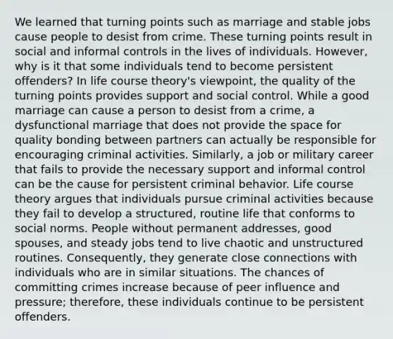 We learned that turning points such as marriage and stable jobs cause people to desist from crime. These turning points result in social and informal controls in the lives of individuals. However, why is it that some individuals tend to become persistent offenders? In life course theory's viewpoint, the quality of the turning points provides support and social control. While a good marriage can cause a person to desist from a crime, a dysfunctional marriage that does not provide the space for quality bonding between partners can actually be responsible for encouraging criminal activities. Similarly, a job or military career that fails to provide the necessary support and informal control can be the cause for persistent criminal behavior. Life course theory argues that individuals pursue criminal activities because they fail to develop a structured, routine life that conforms to social norms. People without permanent addresses, good spouses, and steady jobs tend to live chaotic and unstructured routines. Consequently, they generate close connections with individuals who are in similar situations. The chances of committing crimes increase because of peer influence and pressure; therefore, these individuals continue to be persistent offenders.