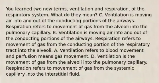 You learned two new terms, ventilation and respiration, of the respiratory system. What do they mean? C. Ventilation is moving air into and out of the conducting portions of the airways. Respiration refers to movement of gas from the alveoli into the pulmonary capillary. B. Ventilation is moving air into and out of the conducting portions of the airways. Respiration refers to movement of gas from the conducting portion of the respiratory tract into the alveoli. A. Ventilation refers to blood movement and perfusion means gas movement. D. Ventilation is the movement of gas from the alveoli into the pulmonary capillary. Respiration refers to movement of gas from the systemic capillary into the interstitial fluid.