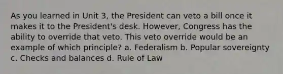 As you learned in Unit 3, the President can veto a bill once it makes it to the President's desk. However, Congress has the ability to override that veto. This veto override would be an example of which principle? a. Federalism b. Popular sovereignty c. Checks and balances d. Rule of Law