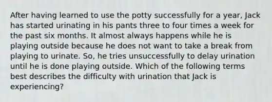 After having learned to use the potty successfully for a year, Jack has started urinating in his pants three to four times a week for the past six months. It almost always happens while he is playing outside because he does not want to take a break from playing to urinate. So, he tries unsuccessfully to delay urination until he is done playing outside. Which of the following terms best describes the difficulty with urination that Jack is experiencing?