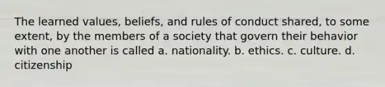 The learned values, beliefs, and rules of conduct shared, to some extent, by the members of a society that govern their behavior with one another is called a. nationality. b. ethics. c. culture. d. citizenship