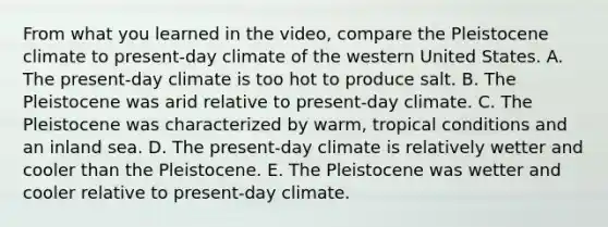 From what you learned in the video, compare the Pleistocene climate to present-day climate of the western United States. A. The present-day climate is too hot to produce salt. B. The Pleistocene was arid relative to present-day climate. C. The Pleistocene was characterized by warm, tropical conditions and an inland sea. D. The present-day climate is relatively wetter and cooler than the Pleistocene. E. The Pleistocene was wetter and cooler relative to present-day climate.