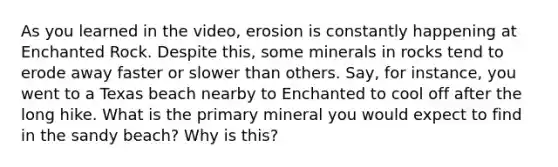 As you learned in the video, erosion is constantly happening at Enchanted Rock. Despite this, some minerals in rocks tend to erode away faster or slower than others. Say, for instance, you went to a Texas beach nearby to Enchanted to cool off after the long hike. What is the primary mineral you would expect to find in the sandy beach? Why is this?