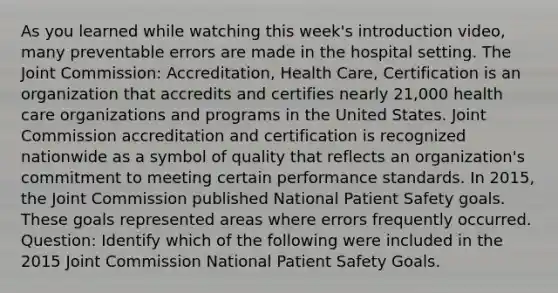 As you learned while watching this week's introduction video, many preventable errors are made in the hospital setting. The Joint Commission: Accreditation, Health Care, Certification is an organization that accredits and certifies nearly 21,000 health care organizations and programs in the United States. Joint Commission accreditation and certification is recognized nationwide as a symbol of quality that reflects an organization's commitment to meeting certain performance standards. In 2015, the Joint Commission published National Patient Safety goals. These goals represented areas where errors frequently occurred. Question: Identify which of the following were included in the 2015 Joint Commission National Patient Safety Goals.