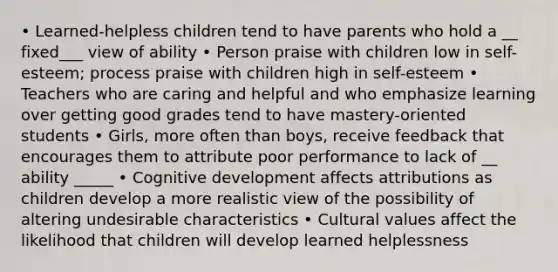 • Learned-helpless children tend to have parents who hold a __ fixed___ view of ability • Person praise with children low in self-esteem; process praise with children high in self-esteem • Teachers who are caring and helpful and who emphasize learning over getting good grades tend to have mastery-oriented students • Girls, more often than boys, receive feedback that encourages them to attribute poor performance to lack of __ ability _____ • Cognitive development affects attributions as children develop a more realistic view of the possibility of altering undesirable characteristics • Cultural values affect the likelihood that children will develop learned helplessness