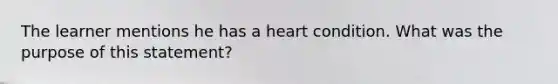 The learner mentions he has a heart condition. What was the purpose of this statement?