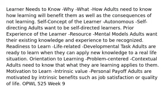 Learner Needs to Know -Why -What -How Adults need to know how learning will benefit them as well as the consequences of not learning. Self-Concept of the Learner -Autonomous -Self-directing Adults want to be self-directed learners. Prior Experience of the Learner -Resource -Mental Models Adults want their existing knowledge and experience to be recognized. Readiness to Learn -Life-related -Developmental Task Adults are ready to learn when they can apply new knowledge to a real life situation. Orientation to Learning -Problem-centered -Contextual Adults need to know that what they are learning applies to them. Motivation to Learn -Intrinsic value -Personal Payoff Adults are motivated by intrinsic benefits such as job satisfaction or quality of life. OPWL 525 Week 9