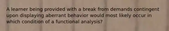 A learner being provided with a break from demands contingent upon displaying aberrant behavior would most likely occur in which condition of a functional analysis?