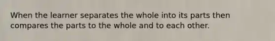 When the learner separates the whole into its parts then compares the parts to the whole and to each other.