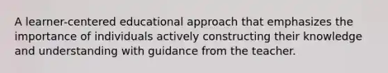 A learner-centered educational approach that emphasizes the importance of individuals actively constructing their knowledge and understanding with guidance from the teacher.