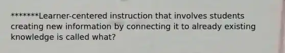 *******Learner-centered instruction that involves students creating new information by connecting it to already existing knowledge is called what?