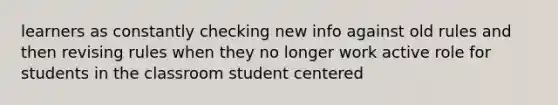 learners as constantly checking new info against old rules and then revising rules when they no longer work active role for students in the classroom student centered