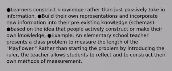 ●Learners construct knowledge rather than just passively take in information. ●Build their own representations and incorporate new information into their pre-existing knowledge (schemas). ●based on the idea that people actively construct or make their own knowledge, ●Example: An elementary school teacher presents a class problem to measure the length of the "Mayflower." Rather than starting the problem by introducing the ruler, the teacher allows students to reflect and to construct their own methods of measurement.