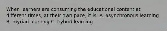 When learners are consuming the educational content at different times, at their own pace, it is: A. asynchronous learning B. myriad learning C. hybrid learning