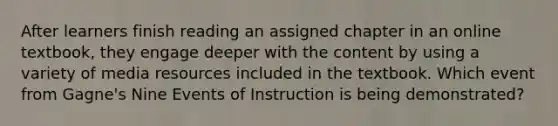 After learners finish reading an assigned chapter in an online textbook, they engage deeper with the content by using a variety of media resources included in the textbook. Which event from Gagne's Nine Events of Instruction is being demonstrated?