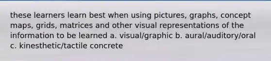 these learners learn best when using pictures, graphs, concept maps, grids, matrices and other visual representations of the information to be learned a. visual/graphic b. aural/auditory/oral c. kinesthetic/tactile concrete