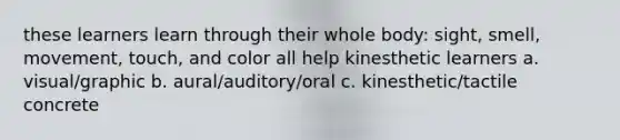 these learners learn through their whole body: sight, smell, movement, touch, and color all help kinesthetic learners a. visual/graphic b. aural/auditory/oral c. kinesthetic/tactile concrete