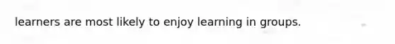 learners are most likely to enjoy learning in groups.