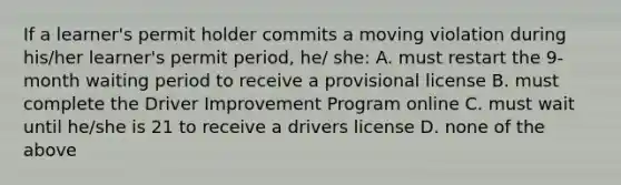 If a learner's permit holder commits a moving violation during his/her learner's permit period, he/ she: A. must restart the 9-month waiting period to receive a provisional license B. must complete the Driver Improvement Program online C. must wait until he/she is 21 to receive a drivers license D. none of the above