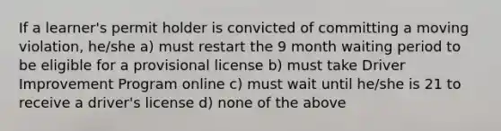 If a learner's permit holder is convicted of committing a moving violation, he/she a) must restart the 9 month waiting period to be eligible for a provisional license b) must take Driver Improvement Program online c) must wait until he/she is 21 to receive a driver's license d) none of the above