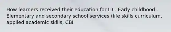 How learners received their education for ID - Early childhood - Elementary and secondary school services (life skills curriculum, applied academic skills, CBI