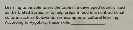 Learning to be able to set the table in a developed country, such as the United States, or to help prepare food in a nontraditional culture, such as Botswana, are examples of cultural learning. According to Vygotsky, these skills __________________.