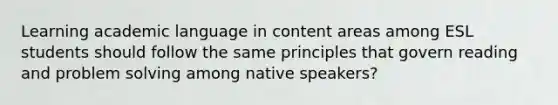 Learning academic language in content areas among ESL students should follow the same principles that govern reading and problem solving among native speakers?