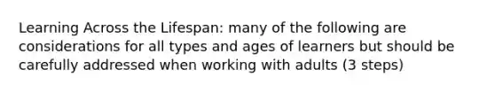 Learning Across the Lifespan: many of the following are considerations for all types and ages of learners but should be carefully addressed when working with adults (3 steps)