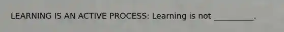 LEARNING IS AN ACTIVE PROCESS: Learning is not __________.