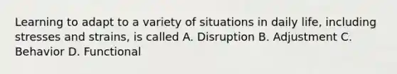 Learning to adapt to a variety of situations in daily life, including stresses and strains, is called A. Disruption B. Adjustment C. Behavior D. Functional