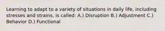 Learning to adapt to a variety of situations in daily life, including stresses and strains, is called: A.) Disruption B.) Adjustment C.) Behavior D.) Functional