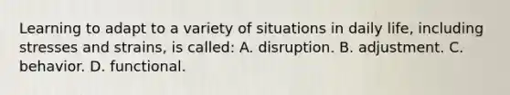 Learning to adapt to a variety of situations in daily life, including stresses and strains, is called: A. disruption. B. adjustment. C. behavior. D. functional.