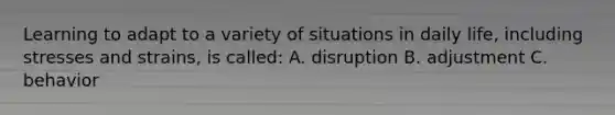 Learning to adapt to a variety of situations in daily life, including stresses and strains, is called: A. disruption B. adjustment C. behavior