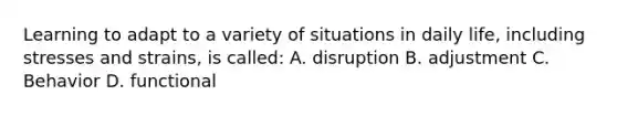 Learning to adapt to a variety of situations in daily life, including stresses and strains, is called: A. disruption B. adjustment C. Behavior D. functional