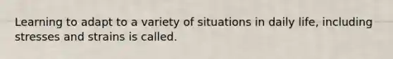 Learning to adapt to a variety of situations in daily life, including stresses and strains is called.