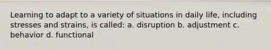 Learning to adapt to a variety of situations in daily life, including stresses and strains, is called: a. disruption b. adjustment c. behavior d. functional