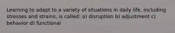 Learning to adapt to a variety of situations in daily life, including stresses and strains, is called: a) disruption b) adjustment c) behavior d) functional