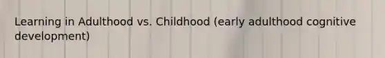 Learning in Adulthood vs. Childhood (early adulthood cognitive development)