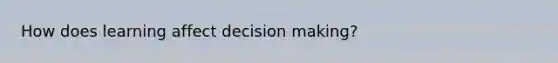 How does learning affect decision making?